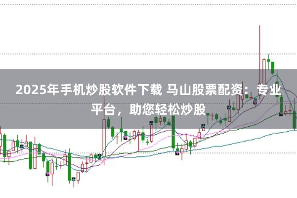2025年手机炒股软件下载 马山股票配资：专业平台，助您轻松炒股