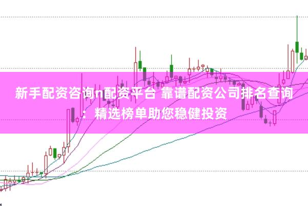 新手配资咨询n配资平台 靠谱配资公司排名查询：精选榜单助您稳健投资