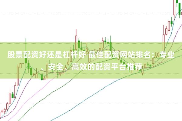 股票配资好还是杠杆好 最佳配资网站排名：专业、安全、高效的配资平台推荐