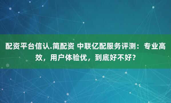 配资平台信认.简配资 中联亿配服务评测：专业高效，用户体验优，到底好不好？