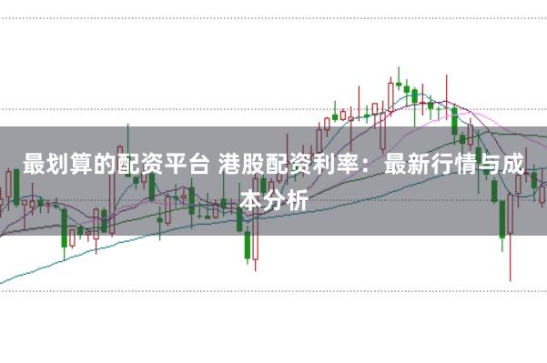 最划算的配资平台 港股配资利率：最新行情与成本分析