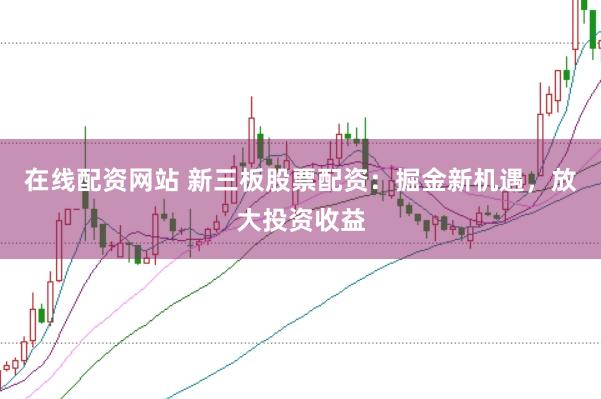 在线配资网站 新三板股票配资：掘金新机遇，放大投资收益