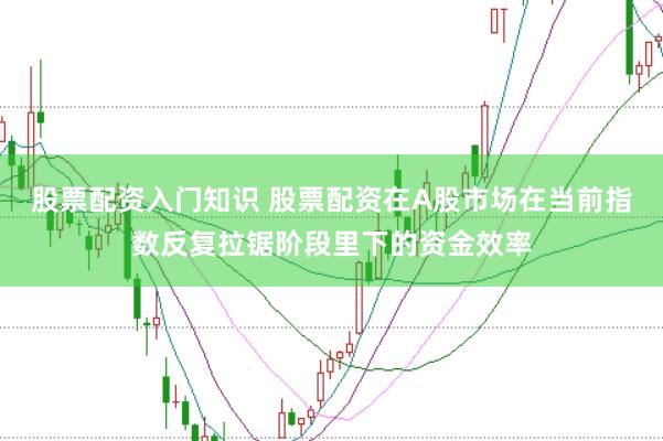 股票配资入门知识 股票配资在A股市场在当前指数反复拉锯阶段里下的资金效率