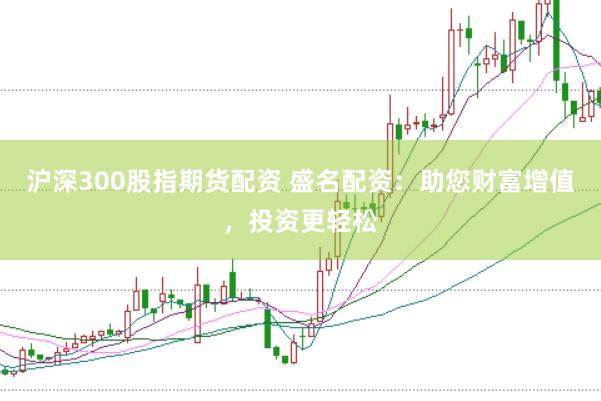 沪深300股指期货配资 盛名配资：助您财富增值，投资更轻松